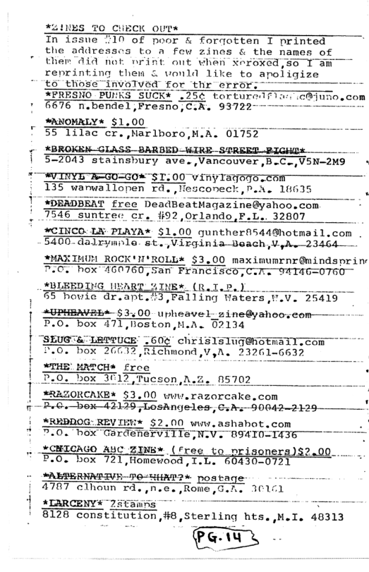 FLINES O CHECK outs In issue 710 of poor & forqotten I printed the addresscs to a few zines & the names of ther did not nFint ont vhan $eroxed,se T am reprinting them & wonld like to apoligize to those invoT r thr error, *PRESNO PUMKS SUCK* .25¢ torturedrl ;1 676 n.bendel,Fresno,C.A. 93722 SANOMRLY* $1.00 . . 55 lilac cr. Narlboro,M.A. 01752 ¢ XBROKEN GLASS_BARBED-WIRE STREET SIGHDE [ 57013 stainshury ave.,Vancouver,B.C.,VSN2M9 - TRV INYG ASGUGO*"ST. 00 vinylagorescen 135 warwallopen ra.,lescomeck,P.i. 16635 p 1" ADEADBEAT free DeadBeatMagazine@yahoo.com 7546 _suntrec cr. #92,0rlando,F.L.. 32807 ) #CINCO. LA PLAYA* $1.00 quntherfi544Ghotmail,com . 5400-dalrymnle. st. Virginia-Boach,V.yhe—23464— AMAXTMUM ROCK’N’ROLL* $3.00 maximumrnr@mindsprin 7.0, hox 460760, 5an Francisco,Calts 9ATAG=0T60 #BLEEDING IBART %INEw (R.I.P.). 5 houie dr.apt.’3,Falling Waters,V.V. 25419 | 0 upheavel zine@ahemenmfr - T,Boston,M.A. 02134 “SLUGTA"LETTUCE’ L60¢ chris1sIugahotnail-com T.0. box 26012, Richmond,V,A. 23261 *REZORCAKE* $3.00 wuw.razorcake.com B.G.box—42125;LosAngeles, €1 A:—90042-2120—— ’ i AREPDOG:REVIEW* $2.00 www.ashahot.com . # B.0. box Gardenerville,N. .. XCHIGAGO ANC ZIN& (free to prisoners)$2.00 . _ F.0. box 72 721,“{"_rmn\ew’nod,x.n. 430-07 *ALPERNNPIVE-FO-HHAT?* poataqe e 4787 clhoun ©d.,n.e. Rome,G.h. 30101 1 ALARCENY “2#anns - 8128 constxtutxon 8, SCEX’LU!G hts.,H I. 40313